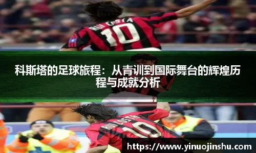 科斯塔的足球旅程：从青训到国际舞台的辉煌历程与成就分析