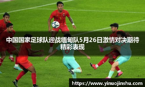 中国国家足球队迎战缅甸队5月26日激情对决期待精彩表现