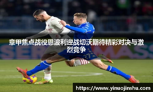 意甲焦点战役恩波利迎战切沃期待精彩对决与激烈竞争