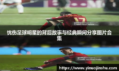 忧伤足球明星的背后故事与经典瞬间分享图片合集